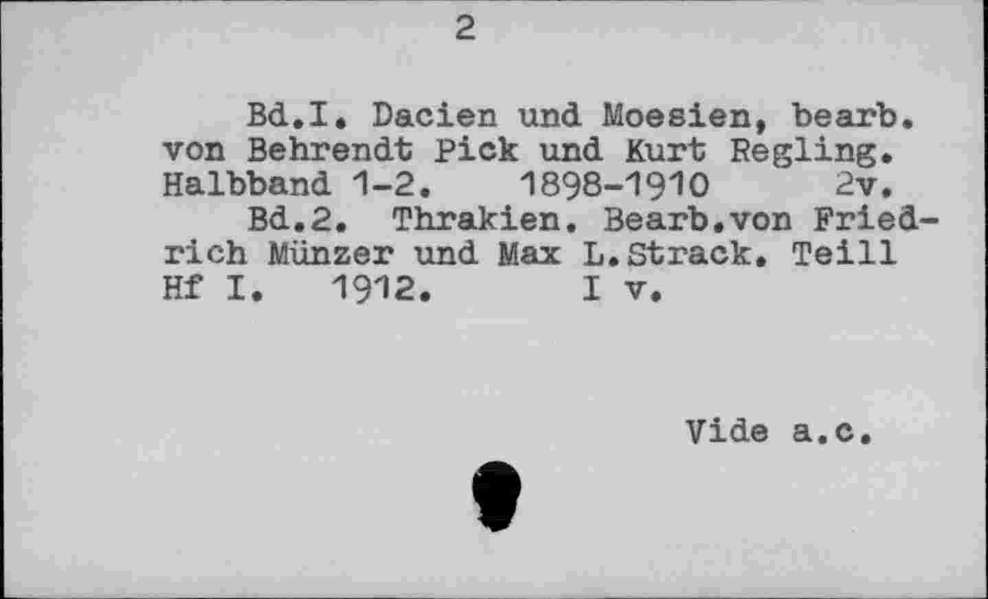 ﻿2
Bd.I. Dacien und Moesien, bearb. von Behrendt Pick und Kurt Regling. Halbband 1-2.	1898-19Ю	2v.
Bd,2. Thrakien. Bearb.von Friedrich Münzer und Max L.Strack. Teill Hf I. 1912.	I V.
Vide a.c.